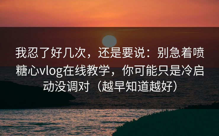 我忍了好几次，还是要说：别急着喷糖心vlog在线教学，你可能只是冷启动没调对（越早知道越好）