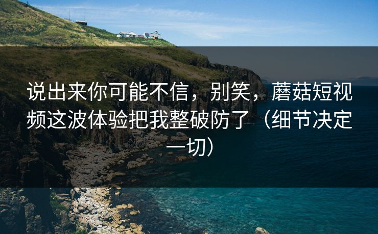 说出来你可能不信，别笑，蘑菇短视频这波体验把我整破防了（细节决定一切）