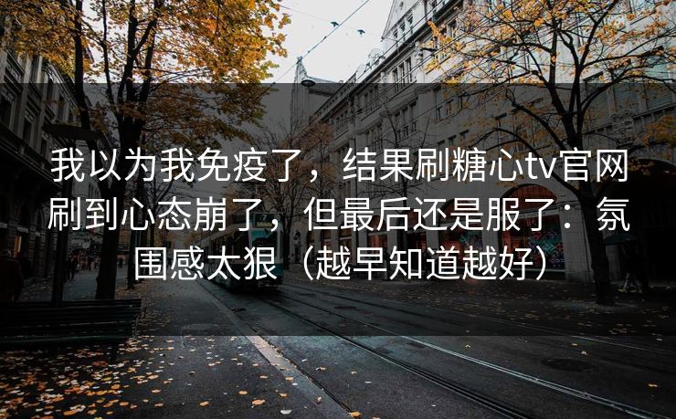 我以为我免疫了，结果刷糖心tv官网刷到心态崩了，但最后还是服了：氛围感太狠（越早知道越好）
