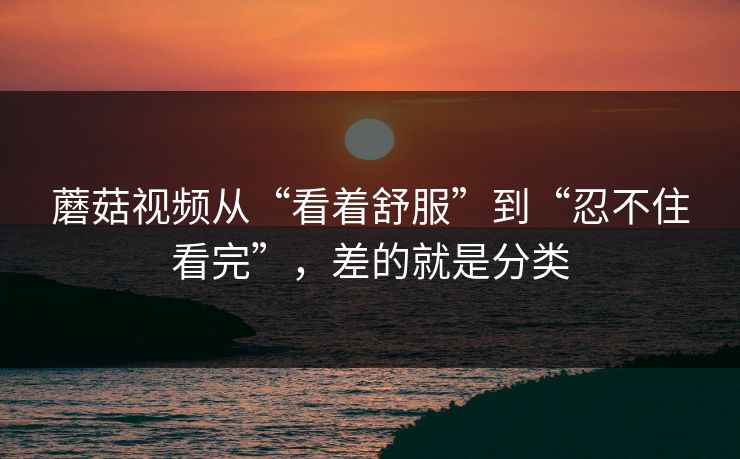 蘑菇视频从“看着舒服”到“忍不住看完”，差的就是分类