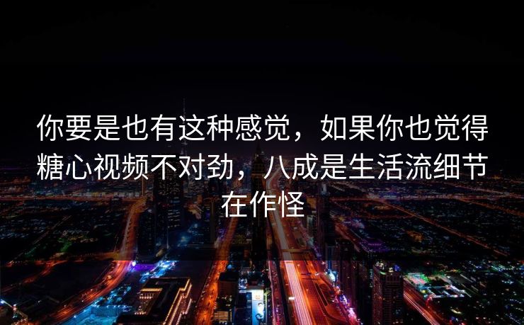 你要是也有这种感觉，如果你也觉得糖心视频不对劲，八成是生活流细节在作怪