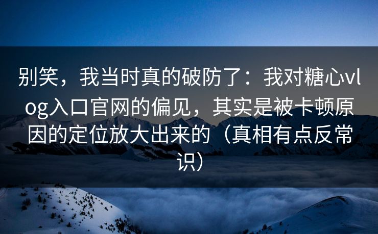 别笑，我当时真的破防了：我对糖心vlog入口官网的偏见，其实是被卡顿原因的定位放大出来的（真相有点反常识）