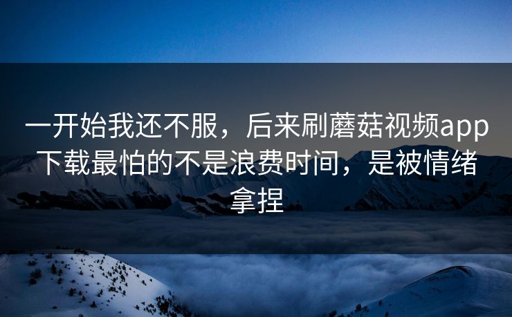 一开始我还不服，后来刷蘑菇视频app下载最怕的不是浪费时间，是被情绪拿捏