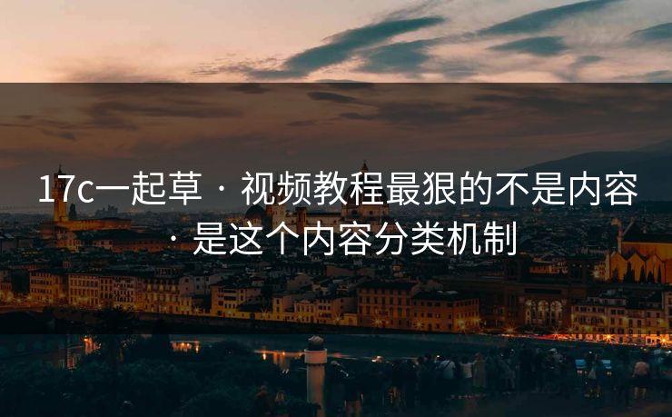 17c一起草 · 视频教程最狠的不是内容 · 是这个内容分类机制